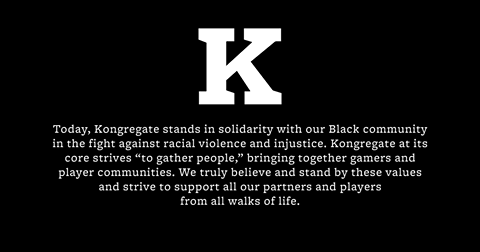 Image may contain: text that says 'K Today, Kongregate stands in solidarity with our Black community the fight against racial violence and injustice. Kongregate at its core strives "to gather people," bringing together gamers and player communities. We truly believe and stand by these values and strive to support all our our partners and and players from all walks of life.'