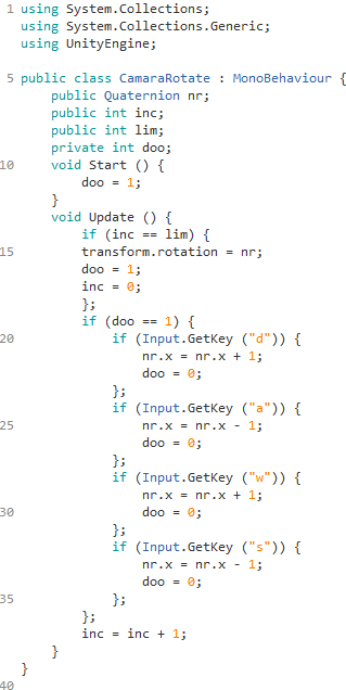 using System.Collections;
using System.Collections.Generic;
using UnityEngine;

public class CamaraRotate : MonoBehaviour {
    public Quaternion nr;
    public int inc;
    public int lim;
    private int doo;
    void Start () {
        doo = 1;
    }
    void Update () {
        if (inc == lim) {
        transform.rotation = nr;
        doo = 1;
        inc = 0;
        };
        if (doo == 1) {
            if (Input.GetKey (